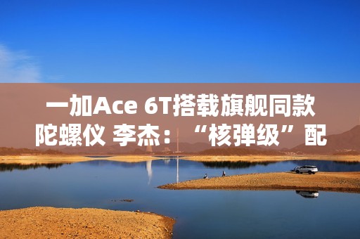 一加Ace 6T搭载旗舰同款陀螺仪 李杰：“核弹级”配置 规格全行业领先