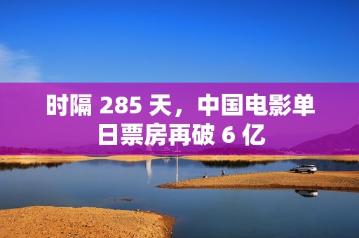 时隔 285 天，中国电影单日票房再破 6 亿