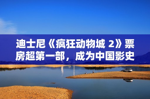 迪士尼《疯狂动物城 2》票房超第一部，成为中国影史进口动画票房冠军