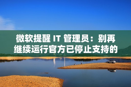 微软提醒 IT 管理员：别再继续运行官方已停止支持的旧版.NET