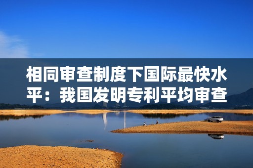 相同审查制度下国际最快水平：我国发明专利平均审查周期压减至 15 个月