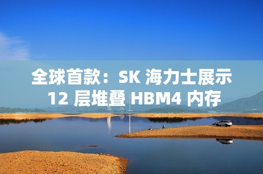 全球首款：SK 海力士展示 12 层堆叠 HBM4 内存