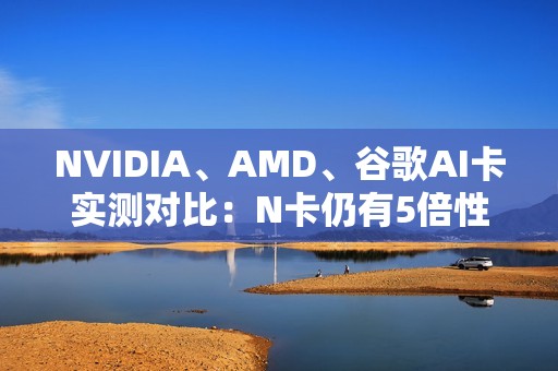 NVIDIA、AMD、谷歌AI卡实测对比：N卡仍有5倍性价比优势