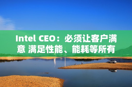 Intel CEO：必须让客户满意 满足性能、能耗等所有要求