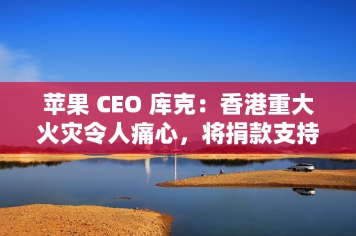 苹果 CEO 库克：香港重大火灾令人痛心，将捐款支持当地救援