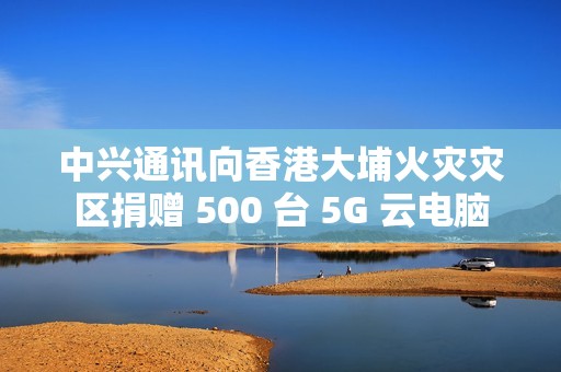 中兴通讯向香港大埔火灾灾区捐赠 500 台 5G 云电脑