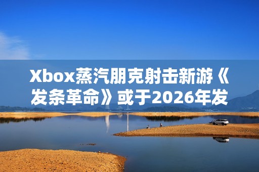 Xbox蒸汽朋克射击新游《发条革命》或于2026年发售