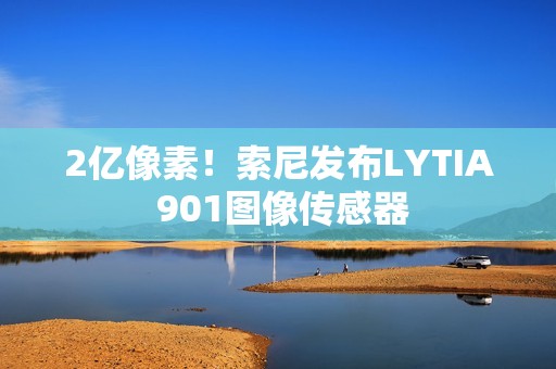 2亿像素！索尼发布LYTIA 901图像传感器