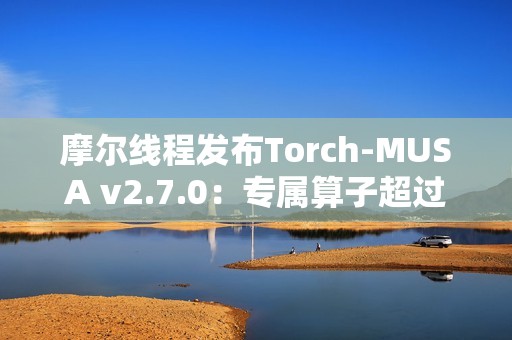 摩尔线程发布Torch-MUSA v2.7.0：专属算子超过1050个