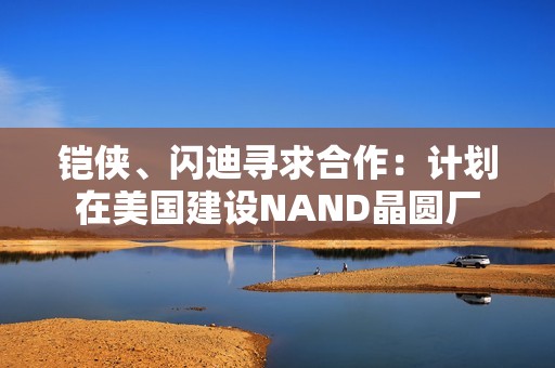 铠侠、闪迪寻求合作：计划在美国建设NAND晶圆厂