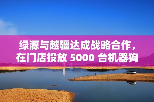 绿源与越疆达成战略合作，在门店投放 5000 台机器狗“员工”