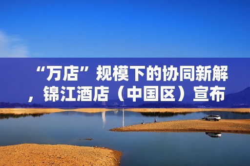 “万店”规模下的协同新解，锦江酒店（中国区）宣布联手飞书