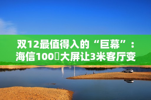 双12最值得入的“巨幕”：海信100吋大屏让3米客厅变私人影院