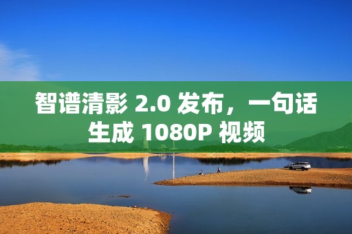 智谱清影 2.0 发布，一句话生成 1080P 视频