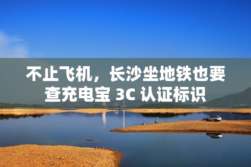 不止飞机，长沙坐地铁也要查充电宝 3C 认证标识