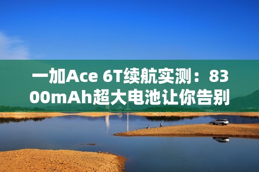 一加Ace 6T续航实测：8300mAh超大电池让你告别续航焦虑