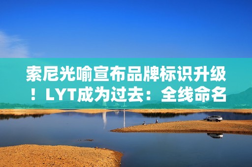 索尼光喻宣布品牌标识升级！LYT成为过去：全线命名“LYTIA XXX”