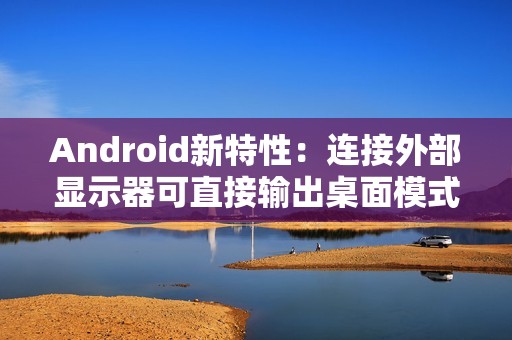 Android新特性：连接外部显示器可直接输出桌面模式