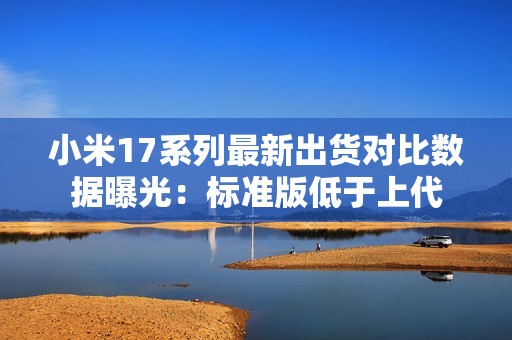 小米17系列最新出货对比数据曝光：标准版低于上代