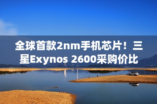 全球首款2nm手机芯片！三星Exynos 2600采购价比高通骁龙8E5还便宜