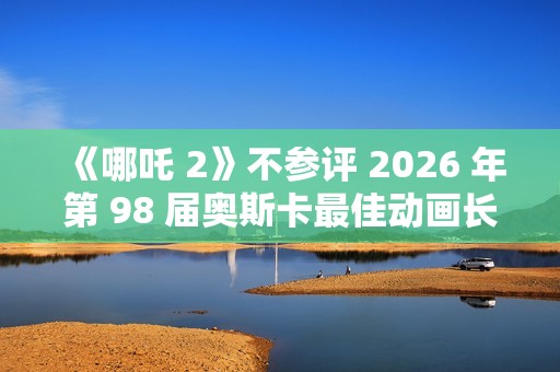 《哪吒 2》不参评 2026 年第 98 届奥斯卡最佳动画长片奖