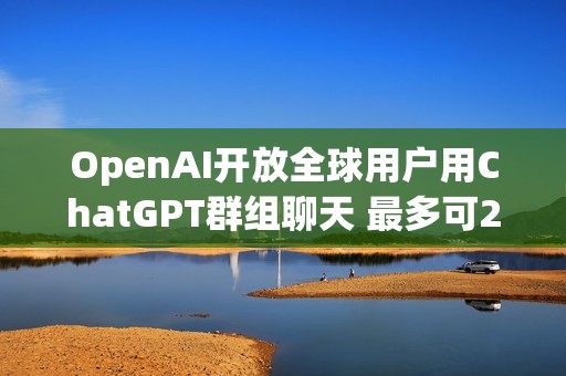 OpenAI开放全球用户用ChatGPT群组聊天 最多可20人