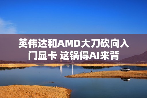 英伟达和AMD大刀砍向入门显卡 这锅得AI来背