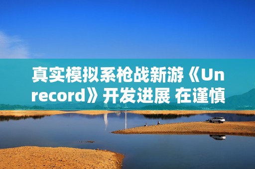 真实模拟系枪战新游《Unrecord》开发进展 在谨慎开发中