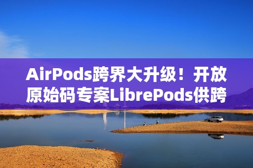 AirPods跨界大升级！开放原始码专案LibrePods供跨平台用户完整体验