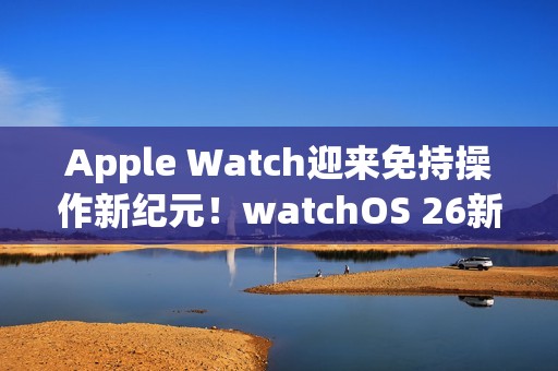 Apple Watch迎来免持操作新纪元！watchOS 26新增「手腕轻甩」手势