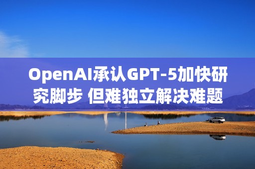 OpenAI承认GPT-5加快研究脚步 但难独立解决难题