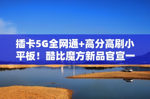 插卡5G全网通+高分高刷小平板！酷比魔方新品官宣一月见