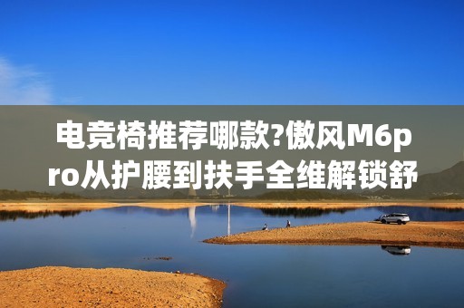 电竞椅推荐哪款?傲风M6pro从护腰到扶手全维解锁舒适对战