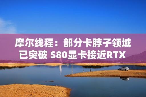 摩尔线程：部分卡脖子领域已突破 S80显卡接近RTX 3060