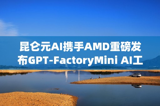 昆仑元AI携手AMD重磅发布GPT-FactoryMini AI工作站