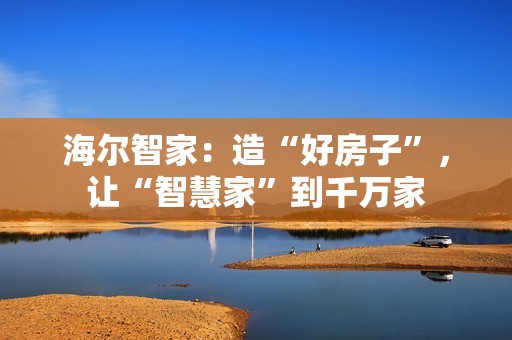 海尔智家：造“好房子”，让“智慧家”到千万家