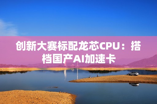 创新大赛标配龙芯CPU：搭档国产AI加速卡