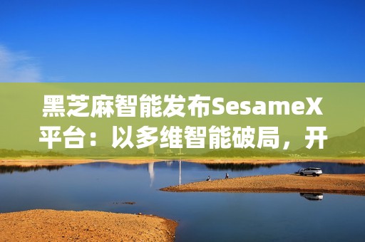 黑芝麻智能发布SesameX平台：以多维智能破局，开启机器人"全脑智能"新纪元