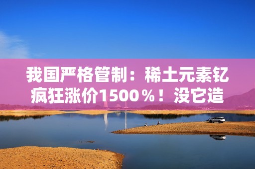 我国严格管制：稀土元素钇疯狂涨价1500％！没它造不了芯片