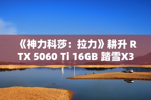 《神力科莎：拉力》耕升 RTX 5060 Ti 16GB 踏雪X3 OC硬核拉力体验