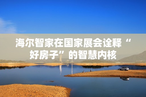 海尔智家在国家展会诠释“好房子”的智慧内核