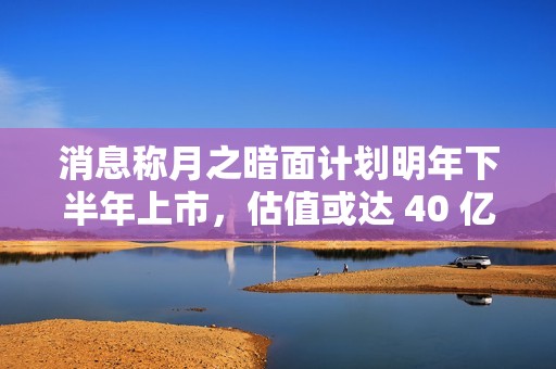消息称月之暗面计划明年下半年上市，估值或达 40 亿美元