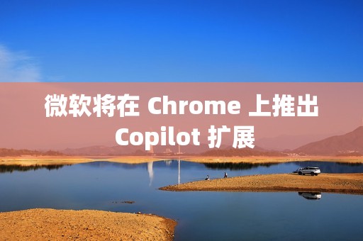微软将在 Chrome 上推出 Copilot 扩展