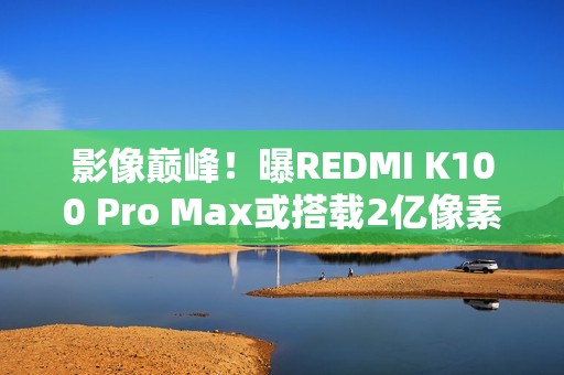 影像巅峰！曝REDMI K100 Pro Max或搭载2亿像素镜头