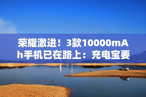 荣耀激进！3款10000mAh手机已在路上：充电宝要被淘汰了