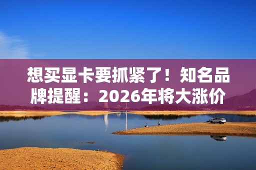 想买显卡要抓紧了！知名品牌提醒：2026年将大涨价