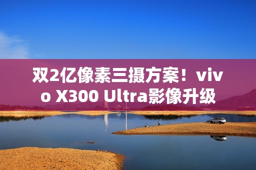 双2亿像素三摄方案！vivo X300 Ultra影像升级
