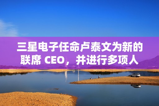 三星电子任命卢泰文为新的联席 CEO，并进行多项人事调整