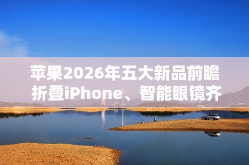 苹果2026年五大新品前瞻 折叠iPhone、智能眼镜齐登场
