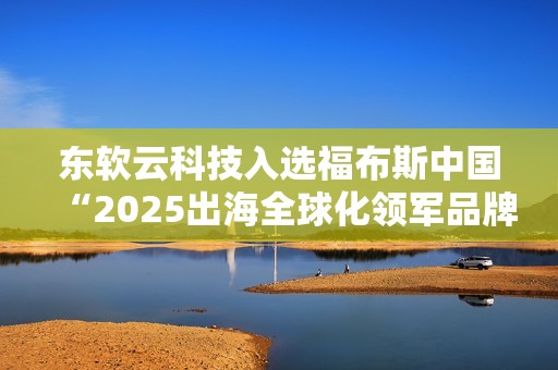 东软云科技入选福布斯中国“2025出海全球化领军品牌TOP30”
